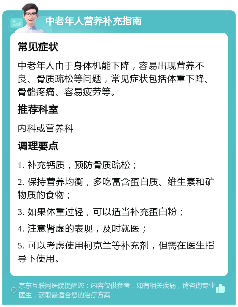 中老年人营养补充指南 常见症状 中老年人由于身体机能下降，容易出现营养不良、骨质疏松等问题，常见症状包括体重下降、骨骼疼痛、容易疲劳等。 推荐科室 内科或营养科 调理要点 1. 补充钙质，预防骨质疏松； 2. 保持营养均衡，多吃富含蛋白质、维生素和矿物质的食物； 3. 如果体重过轻，可以适当补充蛋白粉； 4. 注意肾虚的表现，及时就医； 5. 可以考虑使用柯克兰等补充剂，但需在医生指导下使用。