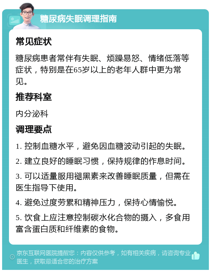 糖尿病失眠调理指南 常见症状 糖尿病患者常伴有失眠、烦躁易怒、情绪低落等症状，特别是在65岁以上的老年人群中更为常见。 推荐科室 内分泌科 调理要点 1. 控制血糖水平，避免因血糖波动引起的失眠。 2. 建立良好的睡眠习惯，保持规律的作息时间。 3. 可以适量服用褪黑素来改善睡眠质量，但需在医生指导下使用。 4. 避免过度劳累和精神压力，保持心情愉悦。 5. 饮食上应注意控制碳水化合物的摄入，多食用富含蛋白质和纤维素的食物。