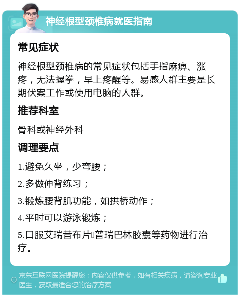 神经根型颈椎病就医指南 常见症状 神经根型颈椎病的常见症状包括手指麻痹、涨疼，无法握拳，早上疼醒等。易感人群主要是长期伏案工作或使用电脑的人群。 推荐科室 骨科或神经外科 调理要点 1.避免久坐，少弯腰； 2.多做伸背练习； 3.锻炼腰背肌功能，如拱桥动作； 4.平时可以游泳锻炼； 5.口服艾瑞昔布片➕普瑞巴林胶囊等药物进行治疗。