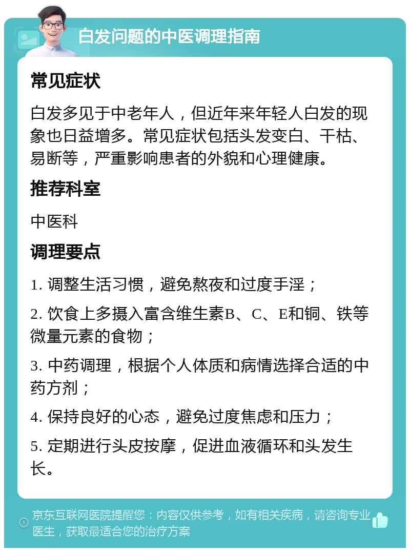 白发问题的中医调理指南 常见症状 白发多见于中老年人，但近年来年轻人白发的现象也日益增多。常见症状包括头发变白、干枯、易断等，严重影响患者的外貌和心理健康。 推荐科室 中医科 调理要点 1. 调整生活习惯，避免熬夜和过度手淫； 2. 饮食上多摄入富含维生素B、C、E和铜、铁等微量元素的食物； 3. 中药调理，根据个人体质和病情选择合适的中药方剂； 4. 保持良好的心态，避免过度焦虑和压力； 5. 定期进行头皮按摩，促进血液循环和头发生长。