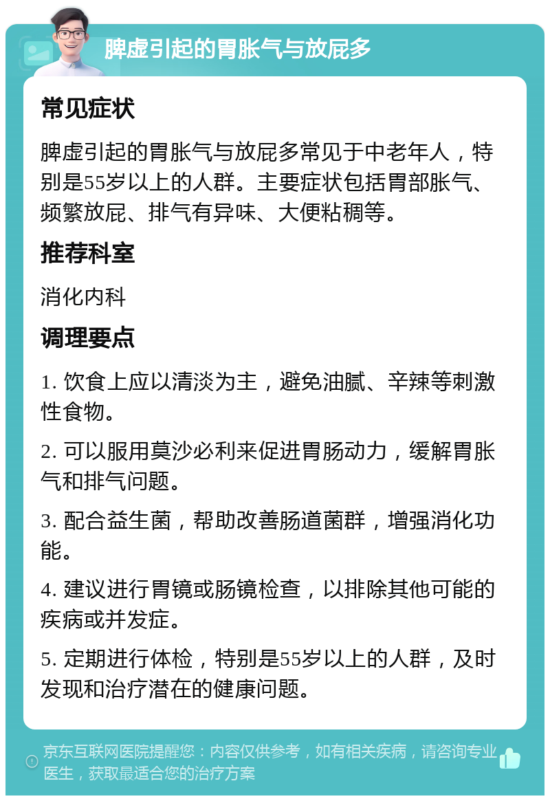 脾虚引起的胃胀气与放屁多 常见症状 脾虚引起的胃胀气与放屁多常见于中老年人，特别是55岁以上的人群。主要症状包括胃部胀气、频繁放屁、排气有异味、大便粘稠等。 推荐科室 消化内科 调理要点 1. 饮食上应以清淡为主，避免油腻、辛辣等刺激性食物。 2. 可以服用莫沙必利来促进胃肠动力，缓解胃胀气和排气问题。 3. 配合益生菌，帮助改善肠道菌群，增强消化功能。 4. 建议进行胃镜或肠镜检查，以排除其他可能的疾病或并发症。 5. 定期进行体检，特别是55岁以上的人群，及时发现和治疗潜在的健康问题。