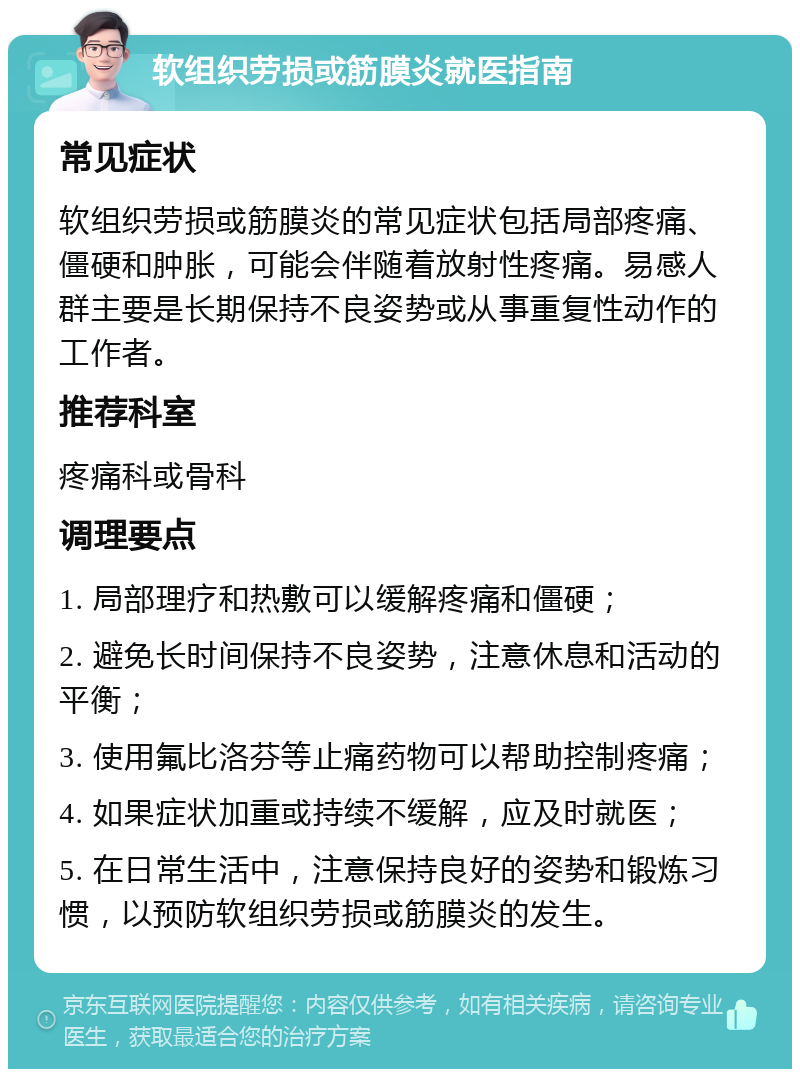 软组织劳损或筋膜炎就医指南 常见症状 软组织劳损或筋膜炎的常见症状包括局部疼痛、僵硬和肿胀，可能会伴随着放射性疼痛。易感人群主要是长期保持不良姿势或从事重复性动作的工作者。 推荐科室 疼痛科或骨科 调理要点 1. 局部理疗和热敷可以缓解疼痛和僵硬； 2. 避免长时间保持不良姿势，注意休息和活动的平衡； 3. 使用氟比洛芬等止痛药物可以帮助控制疼痛； 4. 如果症状加重或持续不缓解，应及时就医； 5. 在日常生活中，注意保持良好的姿势和锻炼习惯，以预防软组织劳损或筋膜炎的发生。