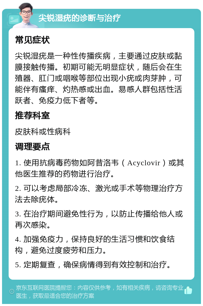 尖锐湿疣的诊断与治疗 常见症状 尖锐湿疣是一种性传播疾病，主要通过皮肤或黏膜接触传播。初期可能无明显症状，随后会在生殖器、肛门或咽喉等部位出现小疣或肉芽肿，可能伴有瘙痒、灼热感或出血。易感人群包括性活跃者、免疫力低下者等。 推荐科室 皮肤科或性病科 调理要点 1. 使用抗病毒药物如阿昔洛韦（Acyclovir）或其他医生推荐的药物进行治疗。 2. 可以考虑局部冷冻、激光或手术等物理治疗方法去除疣体。 3. 在治疗期间避免性行为，以防止传播给他人或再次感染。 4. 加强免疫力，保持良好的生活习惯和饮食结构，避免过度疲劳和压力。 5. 定期复查，确保病情得到有效控制和治疗。