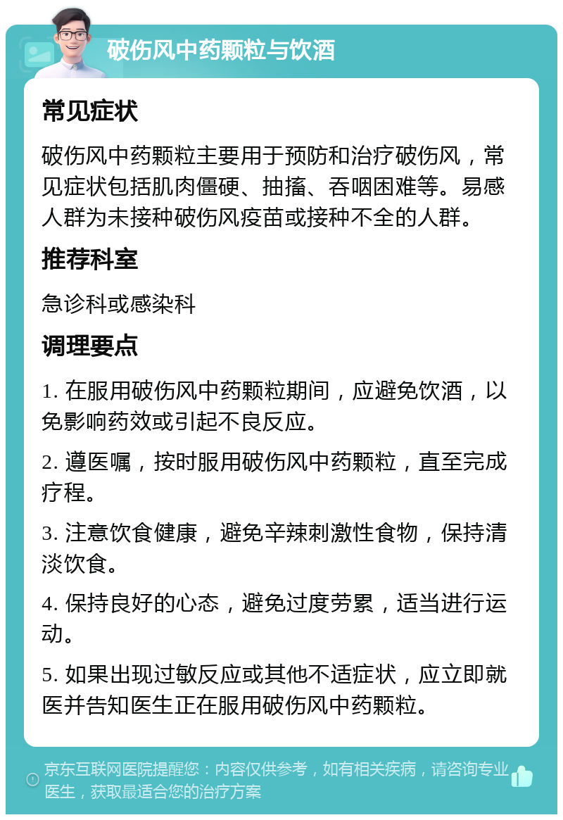 破伤风中药颗粒与饮酒 常见症状 破伤风中药颗粒主要用于预防和治疗破伤风，常见症状包括肌肉僵硬、抽搐、吞咽困难等。易感人群为未接种破伤风疫苗或接种不全的人群。 推荐科室 急诊科或感染科 调理要点 1. 在服用破伤风中药颗粒期间，应避免饮酒，以免影响药效或引起不良反应。 2. 遵医嘱，按时服用破伤风中药颗粒，直至完成疗程。 3. 注意饮食健康，避免辛辣刺激性食物，保持清淡饮食。 4. 保持良好的心态，避免过度劳累，适当进行运动。 5. 如果出现过敏反应或其他不适症状，应立即就医并告知医生正在服用破伤风中药颗粒。