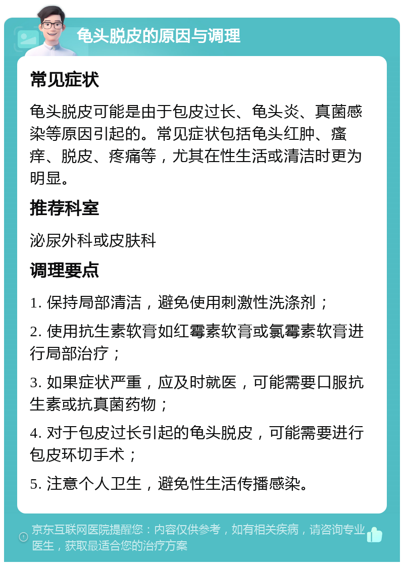 龟头脱皮的原因与调理 常见症状 龟头脱皮可能是由于包皮过长、龟头炎、真菌感染等原因引起的。常见症状包括龟头红肿、瘙痒、脱皮、疼痛等，尤其在性生活或清洁时更为明显。 推荐科室 泌尿外科或皮肤科 调理要点 1. 保持局部清洁，避免使用刺激性洗涤剂； 2. 使用抗生素软膏如红霉素软膏或氯霉素软膏进行局部治疗； 3. 如果症状严重，应及时就医，可能需要口服抗生素或抗真菌药物； 4. 对于包皮过长引起的龟头脱皮，可能需要进行包皮环切手术； 5. 注意个人卫生，避免性生活传播感染。