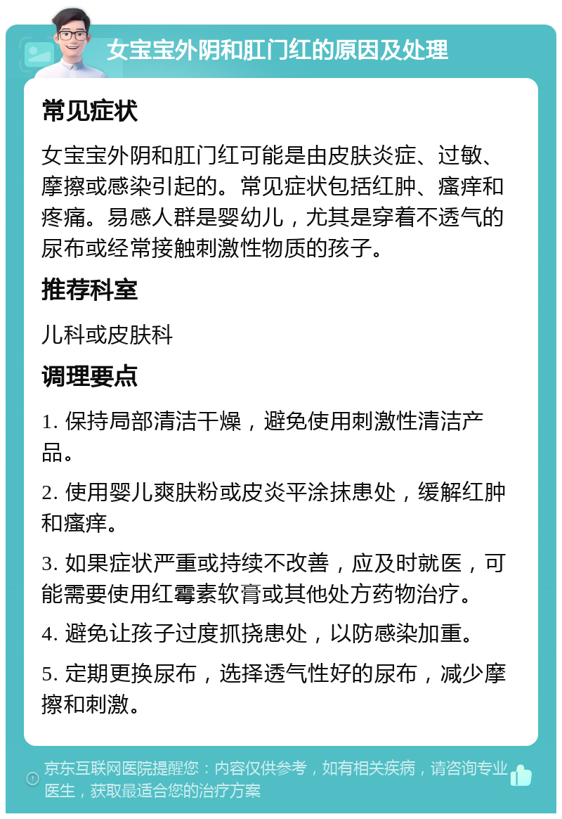 女宝宝外阴和肛门红的原因及处理 常见症状 女宝宝外阴和肛门红可能是由皮肤炎症、过敏、摩擦或感染引起的。常见症状包括红肿、瘙痒和疼痛。易感人群是婴幼儿，尤其是穿着不透气的尿布或经常接触刺激性物质的孩子。 推荐科室 儿科或皮肤科 调理要点 1. 保持局部清洁干燥，避免使用刺激性清洁产品。 2. 使用婴儿爽肤粉或皮炎平涂抹患处，缓解红肿和瘙痒。 3. 如果症状严重或持续不改善，应及时就医，可能需要使用红霉素软膏或其他处方药物治疗。 4. 避免让孩子过度抓挠患处，以防感染加重。 5. 定期更换尿布，选择透气性好的尿布，减少摩擦和刺激。