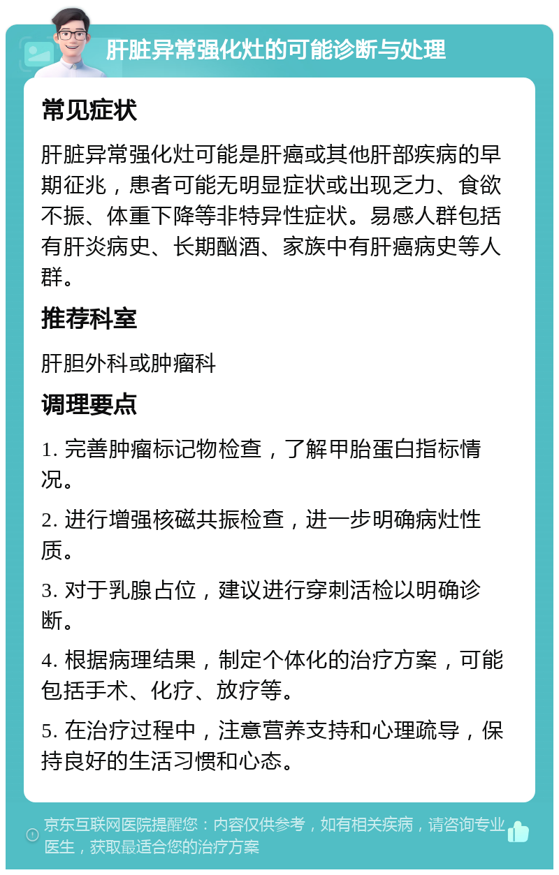 肝脏异常强化灶的可能诊断与处理 常见症状 肝脏异常强化灶可能是肝癌或其他肝部疾病的早期征兆，患者可能无明显症状或出现乏力、食欲不振、体重下降等非特异性症状。易感人群包括有肝炎病史、长期酗酒、家族中有肝癌病史等人群。 推荐科室 肝胆外科或肿瘤科 调理要点 1. 完善肿瘤标记物检查，了解甲胎蛋白指标情况。 2. 进行增强核磁共振检查，进一步明确病灶性质。 3. 对于乳腺占位，建议进行穿刺活检以明确诊断。 4. 根据病理结果，制定个体化的治疗方案，可能包括手术、化疗、放疗等。 5. 在治疗过程中，注意营养支持和心理疏导，保持良好的生活习惯和心态。