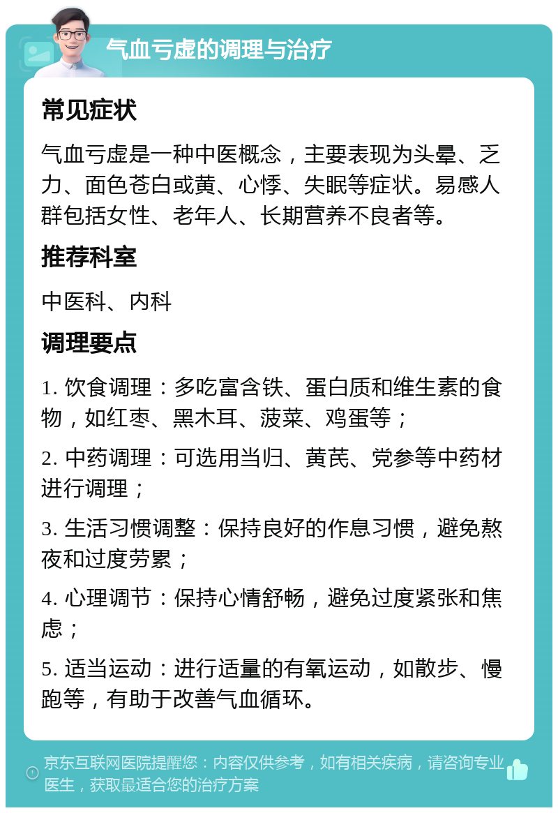 气血亏虚的调理与治疗 常见症状 气血亏虚是一种中医概念，主要表现为头晕、乏力、面色苍白或黄、心悸、失眠等症状。易感人群包括女性、老年人、长期营养不良者等。 推荐科室 中医科、内科 调理要点 1. 饮食调理：多吃富含铁、蛋白质和维生素的食物，如红枣、黑木耳、菠菜、鸡蛋等； 2. 中药调理：可选用当归、黄芪、党参等中药材进行调理； 3. 生活习惯调整：保持良好的作息习惯，避免熬夜和过度劳累； 4. 心理调节：保持心情舒畅，避免过度紧张和焦虑； 5. 适当运动：进行适量的有氧运动，如散步、慢跑等，有助于改善气血循环。