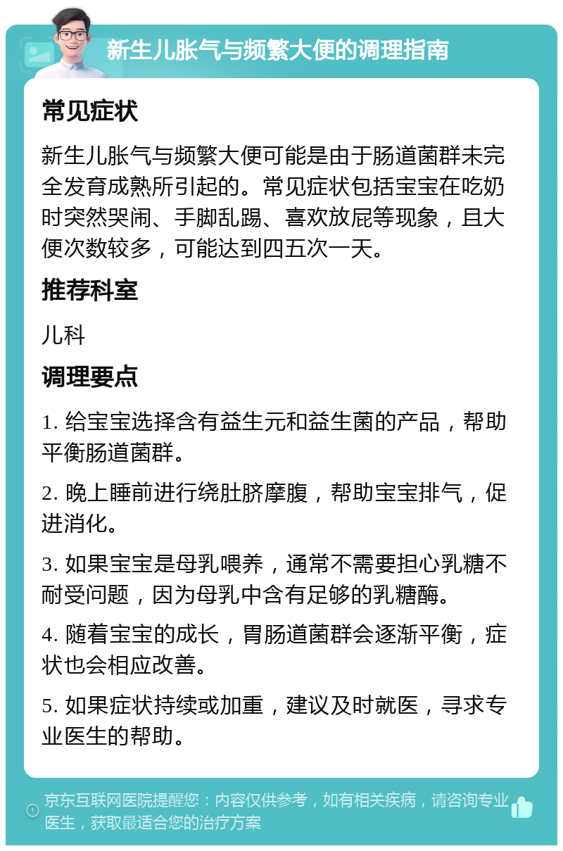 新生儿胀气与频繁大便的调理指南 常见症状 新生儿胀气与频繁大便可能是由于肠道菌群未完全发育成熟所引起的。常见症状包括宝宝在吃奶时突然哭闹、手脚乱踢、喜欢放屁等现象，且大便次数较多，可能达到四五次一天。 推荐科室 儿科 调理要点 1. 给宝宝选择含有益生元和益生菌的产品，帮助平衡肠道菌群。 2. 晚上睡前进行绕肚脐摩腹，帮助宝宝排气，促进消化。 3. 如果宝宝是母乳喂养，通常不需要担心乳糖不耐受问题，因为母乳中含有足够的乳糖酶。 4. 随着宝宝的成长，胃肠道菌群会逐渐平衡，症状也会相应改善。 5. 如果症状持续或加重，建议及时就医，寻求专业医生的帮助。