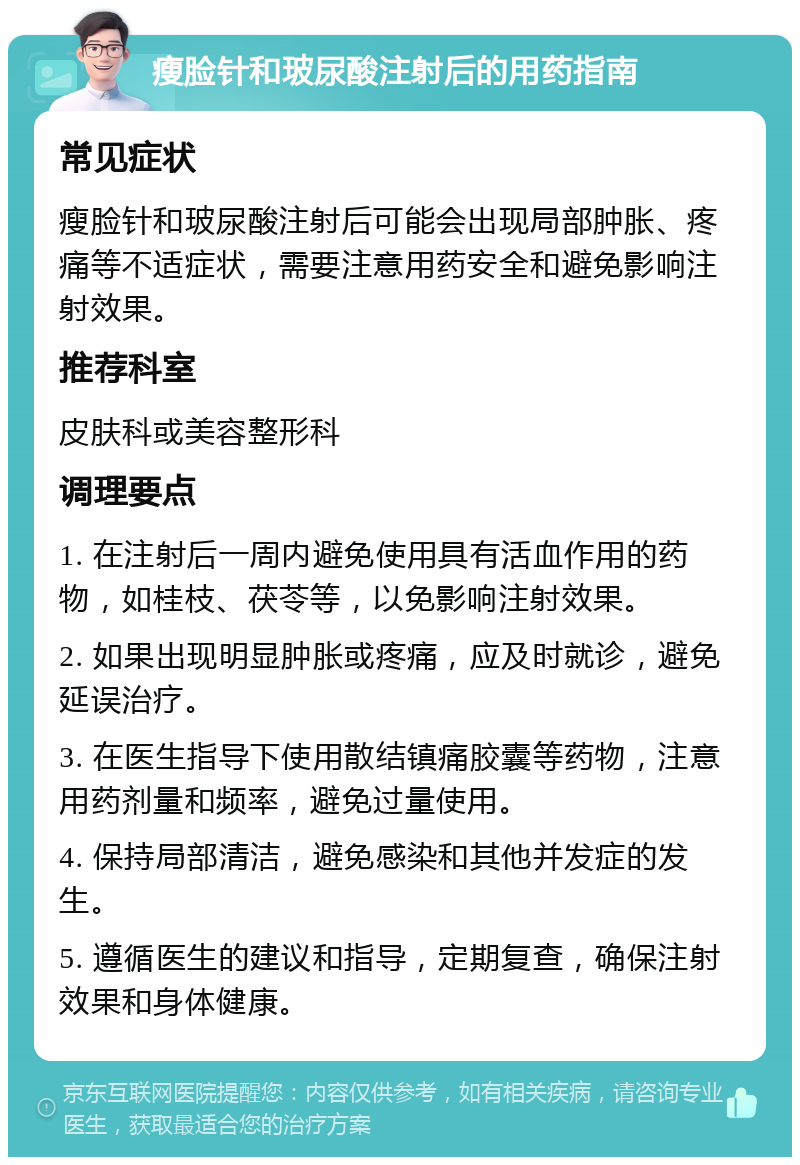 瘦脸针和玻尿酸注射后的用药指南 常见症状 瘦脸针和玻尿酸注射后可能会出现局部肿胀、疼痛等不适症状，需要注意用药安全和避免影响注射效果。 推荐科室 皮肤科或美容整形科 调理要点 1. 在注射后一周内避免使用具有活血作用的药物，如桂枝、茯苓等，以免影响注射效果。 2. 如果出现明显肿胀或疼痛，应及时就诊，避免延误治疗。 3. 在医生指导下使用散结镇痛胶囊等药物，注意用药剂量和频率，避免过量使用。 4. 保持局部清洁，避免感染和其他并发症的发生。 5. 遵循医生的建议和指导，定期复查，确保注射效果和身体健康。