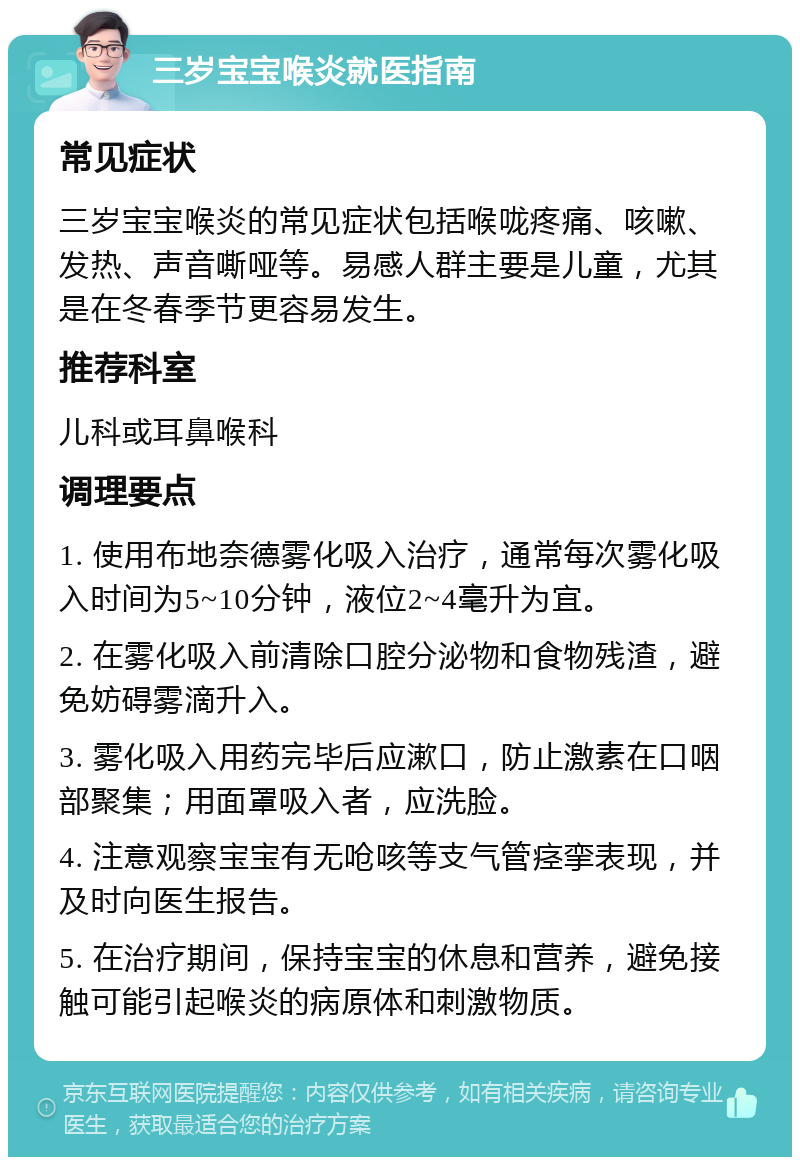 三岁宝宝喉炎就医指南 常见症状 三岁宝宝喉炎的常见症状包括喉咙疼痛、咳嗽、发热、声音嘶哑等。易感人群主要是儿童，尤其是在冬春季节更容易发生。 推荐科室 儿科或耳鼻喉科 调理要点 1. 使用布地奈德雾化吸入治疗，通常每次雾化吸入时间为5~10分钟，液位2~4毫升为宜。 2. 在雾化吸入前清除口腔分泌物和食物残渣，避免妨碍雾滴升入。 3. 雾化吸入用药完毕后应漱口，防止激素在口咽部聚集；用面罩吸入者，应洗脸。 4. 注意观察宝宝有无呛咳等支气管痉挛表现，并及时向医生报告。 5. 在治疗期间，保持宝宝的休息和营养，避免接触可能引起喉炎的病原体和刺激物质。