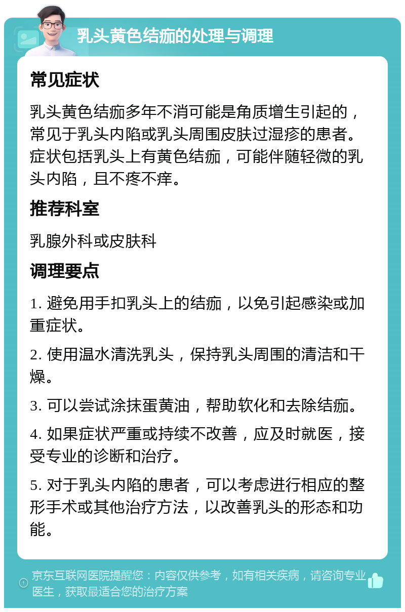 乳头黄色结痂的处理与调理 常见症状 乳头黄色结痂多年不消可能是角质增生引起的，常见于乳头内陷或乳头周围皮肤过湿疹的患者。症状包括乳头上有黄色结痂，可能伴随轻微的乳头内陷，且不疼不痒。 推荐科室 乳腺外科或皮肤科 调理要点 1. 避免用手扣乳头上的结痂，以免引起感染或加重症状。 2. 使用温水清洗乳头，保持乳头周围的清洁和干燥。 3. 可以尝试涂抹蛋黄油，帮助软化和去除结痂。 4. 如果症状严重或持续不改善，应及时就医，接受专业的诊断和治疗。 5. 对于乳头内陷的患者，可以考虑进行相应的整形手术或其他治疗方法，以改善乳头的形态和功能。