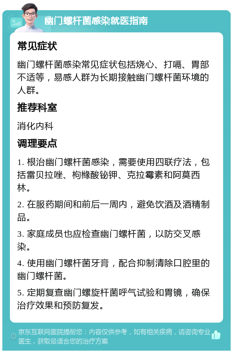 幽门螺杆菌感染就医指南 常见症状 幽门螺杆菌感染常见症状包括烧心、打嗝、胃部不适等，易感人群为长期接触幽门螺杆菌环境的人群。 推荐科室 消化内科 调理要点 1. 根治幽门螺杆菌感染，需要使用四联疗法，包括雷贝拉唑、枸橼酸铋钾、克拉霉素和阿莫西林。 2. 在服药期间和前后一周内，避免饮酒及酒精制品。 3. 家庭成员也应检查幽门螺杆菌，以防交叉感染。 4. 使用幽门螺杆菌牙膏，配合抑制清除口腔里的幽门螺杆菌。 5. 定期复查幽门螺旋杆菌呼气试验和胃镜，确保治疗效果和预防复发。