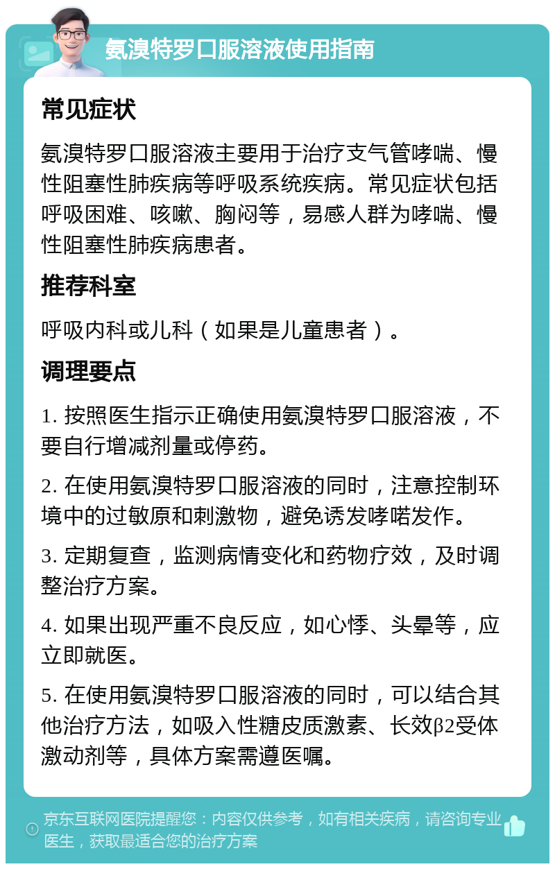 氨溴特罗口服溶液使用指南 常见症状 氨溴特罗口服溶液主要用于治疗支气管哮喘、慢性阻塞性肺疾病等呼吸系统疾病。常见症状包括呼吸困难、咳嗽、胸闷等，易感人群为哮喘、慢性阻塞性肺疾病患者。 推荐科室 呼吸内科或儿科（如果是儿童患者）。 调理要点 1. 按照医生指示正确使用氨溴特罗口服溶液，不要自行增减剂量或停药。 2. 在使用氨溴特罗口服溶液的同时，注意控制环境中的过敏原和刺激物，避免诱发哮喏发作。 3. 定期复查，监测病情变化和药物疗效，及时调整治疗方案。 4. 如果出现严重不良反应，如心悸、头晕等，应立即就医。 5. 在使用氨溴特罗口服溶液的同时，可以结合其他治疗方法，如吸入性糖皮质激素、长效β2受体激动剂等，具体方案需遵医嘱。