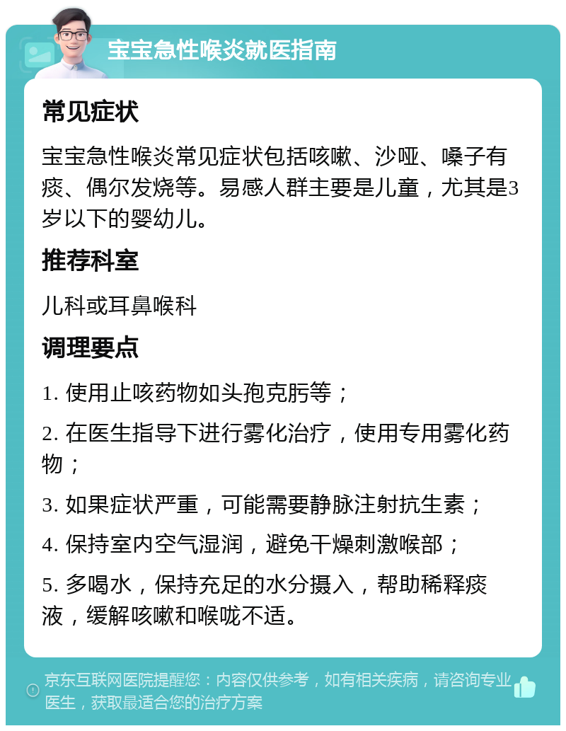 宝宝急性喉炎就医指南 常见症状 宝宝急性喉炎常见症状包括咳嗽、沙哑、嗓子有痰、偶尔发烧等。易感人群主要是儿童，尤其是3岁以下的婴幼儿。 推荐科室 儿科或耳鼻喉科 调理要点 1. 使用止咳药物如头孢克肟等； 2. 在医生指导下进行雾化治疗，使用专用雾化药物； 3. 如果症状严重，可能需要静脉注射抗生素； 4. 保持室内空气湿润，避免干燥刺激喉部； 5. 多喝水，保持充足的水分摄入，帮助稀释痰液，缓解咳嗽和喉咙不适。