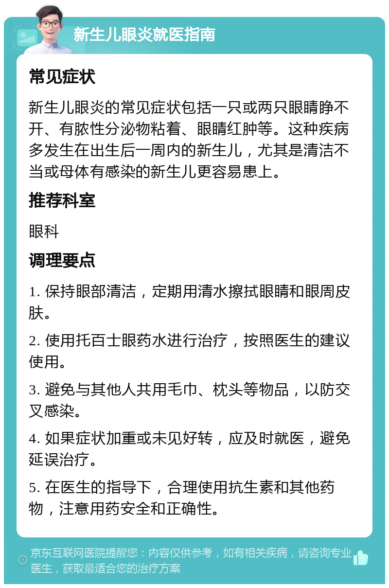 新生儿眼炎就医指南 常见症状 新生儿眼炎的常见症状包括一只或两只眼睛睁不开、有脓性分泌物粘着、眼睛红肿等。这种疾病多发生在出生后一周内的新生儿，尤其是清洁不当或母体有感染的新生儿更容易患上。 推荐科室 眼科 调理要点 1. 保持眼部清洁，定期用清水擦拭眼睛和眼周皮肤。 2. 使用托百士眼药水进行治疗，按照医生的建议使用。 3. 避免与其他人共用毛巾、枕头等物品，以防交叉感染。 4. 如果症状加重或未见好转，应及时就医，避免延误治疗。 5. 在医生的指导下，合理使用抗生素和其他药物，注意用药安全和正确性。