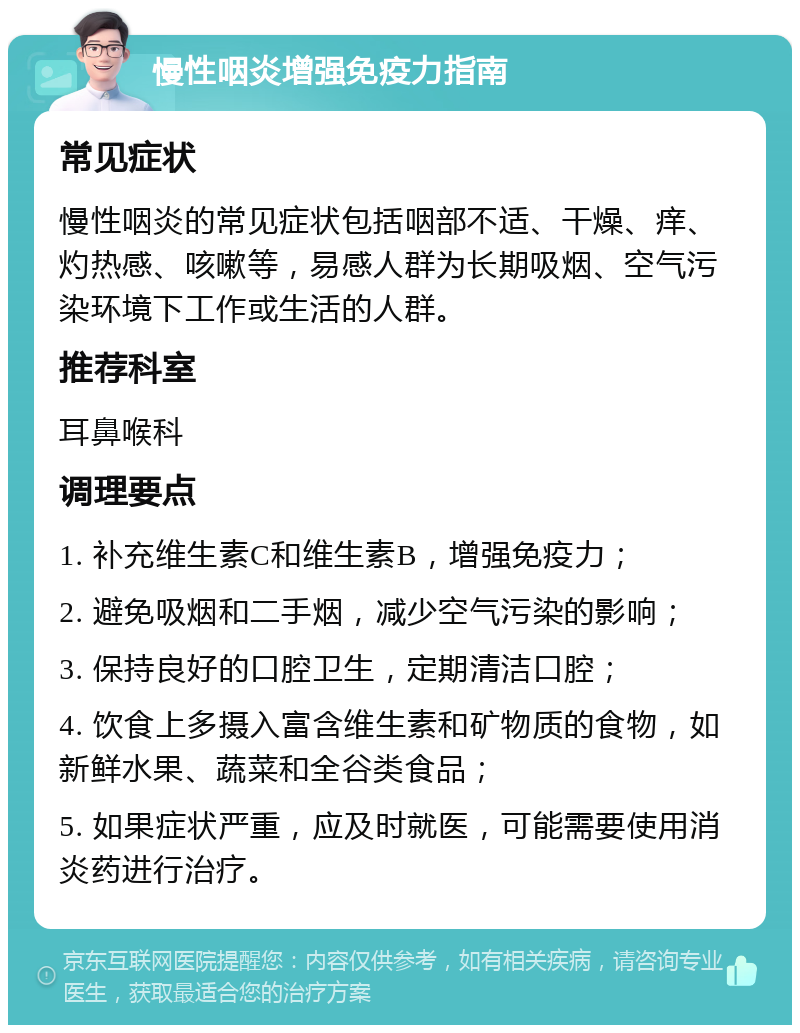 慢性咽炎增强免疫力指南 常见症状 慢性咽炎的常见症状包括咽部不适、干燥、痒、灼热感、咳嗽等，易感人群为长期吸烟、空气污染环境下工作或生活的人群。 推荐科室 耳鼻喉科 调理要点 1. 补充维生素C和维生素B，增强免疫力； 2. 避免吸烟和二手烟，减少空气污染的影响； 3. 保持良好的口腔卫生，定期清洁口腔； 4. 饮食上多摄入富含维生素和矿物质的食物，如新鲜水果、蔬菜和全谷类食品； 5. 如果症状严重，应及时就医，可能需要使用消炎药进行治疗。