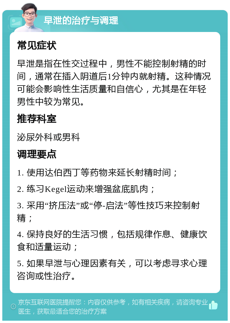 早泄的治疗与调理 常见症状 早泄是指在性交过程中，男性不能控制射精的时间，通常在插入阴道后1分钟内就射精。这种情况可能会影响性生活质量和自信心，尤其是在年轻男性中较为常见。 推荐科室 泌尿外科或男科 调理要点 1. 使用达伯西丁等药物来延长射精时间； 2. 练习Kegel运动来增强盆底肌肉； 3. 采用“挤压法”或“停-启法”等性技巧来控制射精； 4. 保持良好的生活习惯，包括规律作息、健康饮食和适量运动； 5. 如果早泄与心理因素有关，可以考虑寻求心理咨询或性治疗。