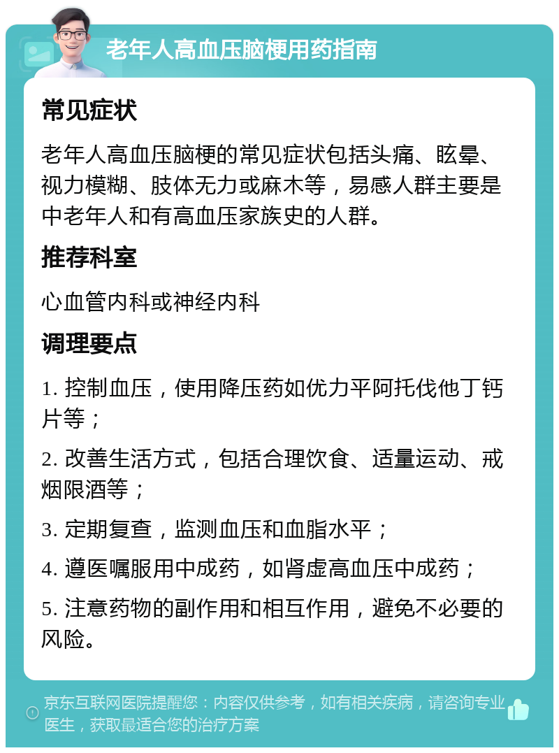 老年人高血压脑梗用药指南 常见症状 老年人高血压脑梗的常见症状包括头痛、眩晕、视力模糊、肢体无力或麻木等，易感人群主要是中老年人和有高血压家族史的人群。 推荐科室 心血管内科或神经内科 调理要点 1. 控制血压，使用降压药如优力平阿托伐他丁钙片等； 2. 改善生活方式，包括合理饮食、适量运动、戒烟限酒等； 3. 定期复查，监测血压和血脂水平； 4. 遵医嘱服用中成药，如肾虚高血压中成药； 5. 注意药物的副作用和相互作用，避免不必要的风险。