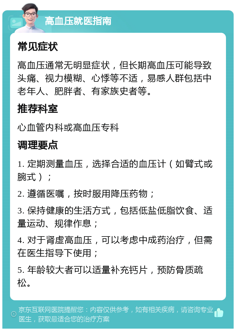 高血压就医指南 常见症状 高血压通常无明显症状，但长期高血压可能导致头痛、视力模糊、心悸等不适，易感人群包括中老年人、肥胖者、有家族史者等。 推荐科室 心血管内科或高血压专科 调理要点 1. 定期测量血压，选择合适的血压计（如臂式或腕式）； 2. 遵循医嘱，按时服用降压药物； 3. 保持健康的生活方式，包括低盐低脂饮食、适量运动、规律作息； 4. 对于肾虚高血压，可以考虑中成药治疗，但需在医生指导下使用； 5. 年龄较大者可以适量补充钙片，预防骨质疏松。