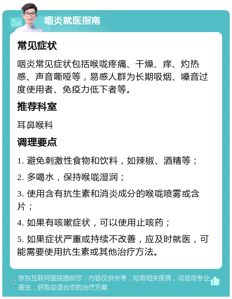 咽炎就医指南 常见症状 咽炎常见症状包括喉咙疼痛、干燥、痒、灼热感、声音嘶哑等，易感人群为长期吸烟、嗓音过度使用者、免疫力低下者等。 推荐科室 耳鼻喉科 调理要点 1. 避免刺激性食物和饮料，如辣椒、酒精等； 2. 多喝水，保持喉咙湿润； 3. 使用含有抗生素和消炎成分的喉咙喷雾或含片； 4. 如果有咳嗽症状，可以使用止咳药； 5. 如果症状严重或持续不改善，应及时就医，可能需要使用抗生素或其他治疗方法。