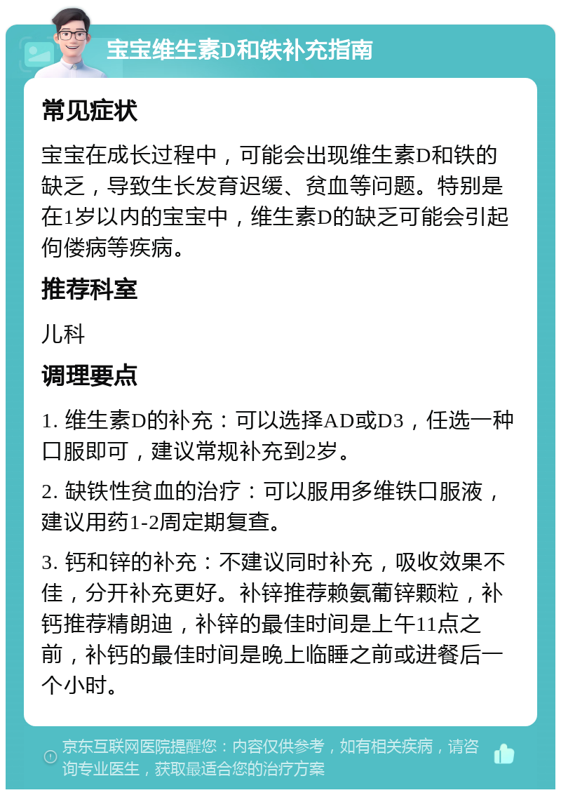 宝宝维生素D和铁补充指南 常见症状 宝宝在成长过程中，可能会出现维生素D和铁的缺乏，导致生长发育迟缓、贫血等问题。特别是在1岁以内的宝宝中，维生素D的缺乏可能会引起佝偻病等疾病。 推荐科室 儿科 调理要点 1. 维生素D的补充：可以选择AD或D3，任选一种口服即可，建议常规补充到2岁。 2. 缺铁性贫血的治疗：可以服用多维铁口服液，建议用药1-2周定期复查。 3. 钙和锌的补充：不建议同时补充，吸收效果不佳，分开补充更好。补锌推荐赖氨葡锌颗粒，补钙推荐精朗迪，补锌的最佳时间是上午11点之前，补钙的最佳时间是晚上临睡之前或进餐后一个小时。