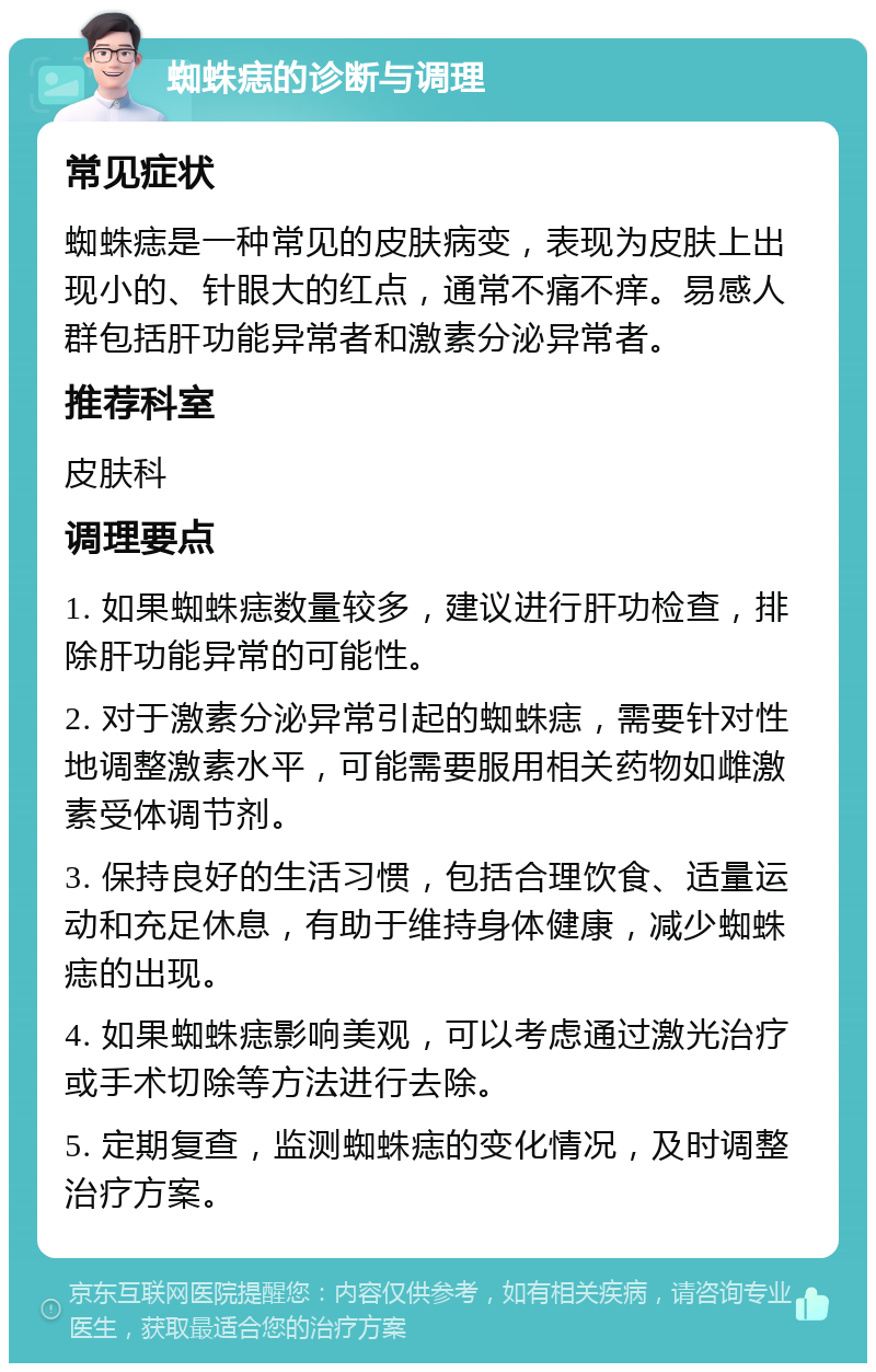 蜘蛛痣的诊断与调理 常见症状 蜘蛛痣是一种常见的皮肤病变，表现为皮肤上出现小的、针眼大的红点，通常不痛不痒。易感人群包括肝功能异常者和激素分泌异常者。 推荐科室 皮肤科 调理要点 1. 如果蜘蛛痣数量较多，建议进行肝功检查，排除肝功能异常的可能性。 2. 对于激素分泌异常引起的蜘蛛痣，需要针对性地调整激素水平，可能需要服用相关药物如雌激素受体调节剂。 3. 保持良好的生活习惯，包括合理饮食、适量运动和充足休息，有助于维持身体健康，减少蜘蛛痣的出现。 4. 如果蜘蛛痣影响美观，可以考虑通过激光治疗或手术切除等方法进行去除。 5. 定期复查，监测蜘蛛痣的变化情况，及时调整治疗方案。