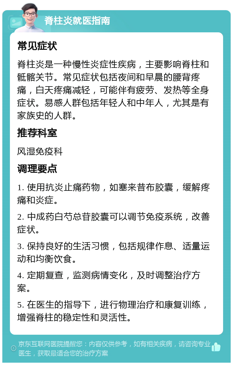 脊柱炎就医指南 常见症状 脊柱炎是一种慢性炎症性疾病，主要影响脊柱和骶髂关节。常见症状包括夜间和早晨的腰背疼痛，白天疼痛减轻，可能伴有疲劳、发热等全身症状。易感人群包括年轻人和中年人，尤其是有家族史的人群。 推荐科室 风湿免疫科 调理要点 1. 使用抗炎止痛药物，如塞来昔布胶囊，缓解疼痛和炎症。 2. 中成药白芍总苷胶囊可以调节免疫系统，改善症状。 3. 保持良好的生活习惯，包括规律作息、适量运动和均衡饮食。 4. 定期复查，监测病情变化，及时调整治疗方案。 5. 在医生的指导下，进行物理治疗和康复训练，增强脊柱的稳定性和灵活性。