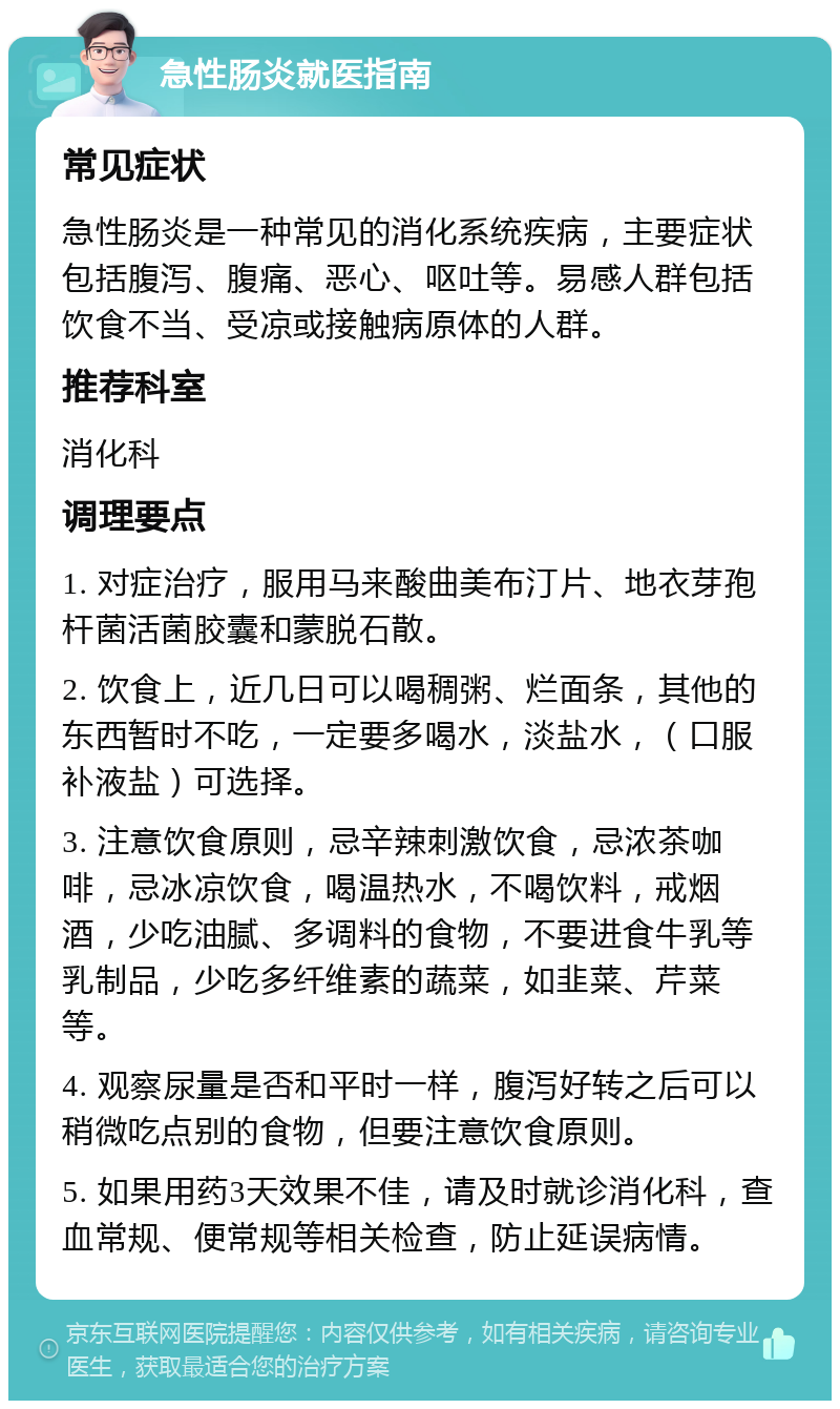 急性肠炎就医指南 常见症状 急性肠炎是一种常见的消化系统疾病，主要症状包括腹泻、腹痛、恶心、呕吐等。易感人群包括饮食不当、受凉或接触病原体的人群。 推荐科室 消化科 调理要点 1. 对症治疗，服用马来酸曲美布汀片、地衣芽孢杆菌活菌胶囊和蒙脱石散。 2. 饮食上，近几日可以喝稠粥、烂面条，其他的东西暂时不吃，一定要多喝水，淡盐水，（口服补液盐）可选择。 3. 注意饮食原则，忌辛辣刺激饮食，忌浓茶咖啡，忌冰凉饮食，喝温热水，不喝饮料，戒烟酒，少吃油腻、多调料的食物，不要进食牛乳等乳制品，少吃多纤维素的蔬菜，如韭菜、芹菜等。 4. 观察尿量是否和平时一样，腹泻好转之后可以稍微吃点别的食物，但要注意饮食原则。 5. 如果用药3天效果不佳，请及时就诊消化科，查血常规、便常规等相关检查，防止延误病情。