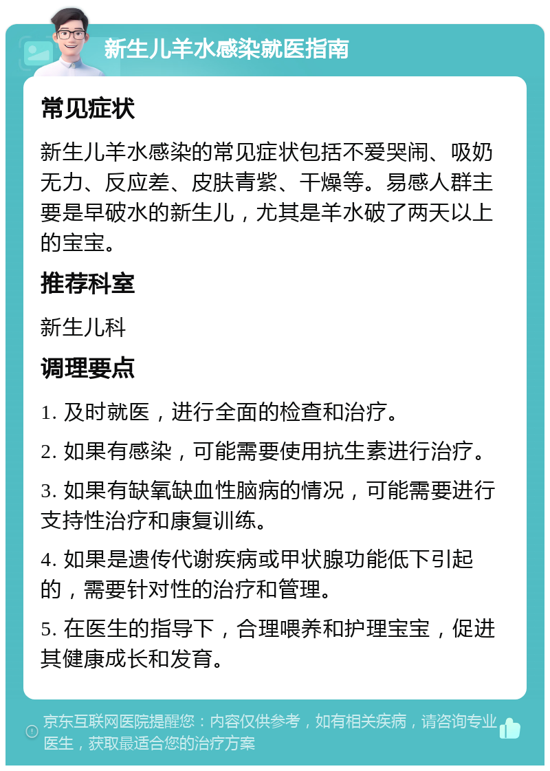 新生儿羊水感染就医指南 常见症状 新生儿羊水感染的常见症状包括不爱哭闹、吸奶无力、反应差、皮肤青紫、干燥等。易感人群主要是早破水的新生儿，尤其是羊水破了两天以上的宝宝。 推荐科室 新生儿科 调理要点 1. 及时就医，进行全面的检查和治疗。 2. 如果有感染，可能需要使用抗生素进行治疗。 3. 如果有缺氧缺血性脑病的情况，可能需要进行支持性治疗和康复训练。 4. 如果是遗传代谢疾病或甲状腺功能低下引起的，需要针对性的治疗和管理。 5. 在医生的指导下，合理喂养和护理宝宝，促进其健康成长和发育。