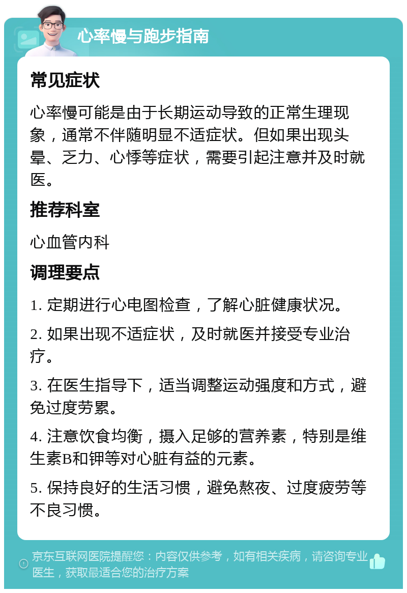 心率慢与跑步指南 常见症状 心率慢可能是由于长期运动导致的正常生理现象，通常不伴随明显不适症状。但如果出现头晕、乏力、心悸等症状，需要引起注意并及时就医。 推荐科室 心血管内科 调理要点 1. 定期进行心电图检查，了解心脏健康状况。 2. 如果出现不适症状，及时就医并接受专业治疗。 3. 在医生指导下，适当调整运动强度和方式，避免过度劳累。 4. 注意饮食均衡，摄入足够的营养素，特别是维生素B和钾等对心脏有益的元素。 5. 保持良好的生活习惯，避免熬夜、过度疲劳等不良习惯。