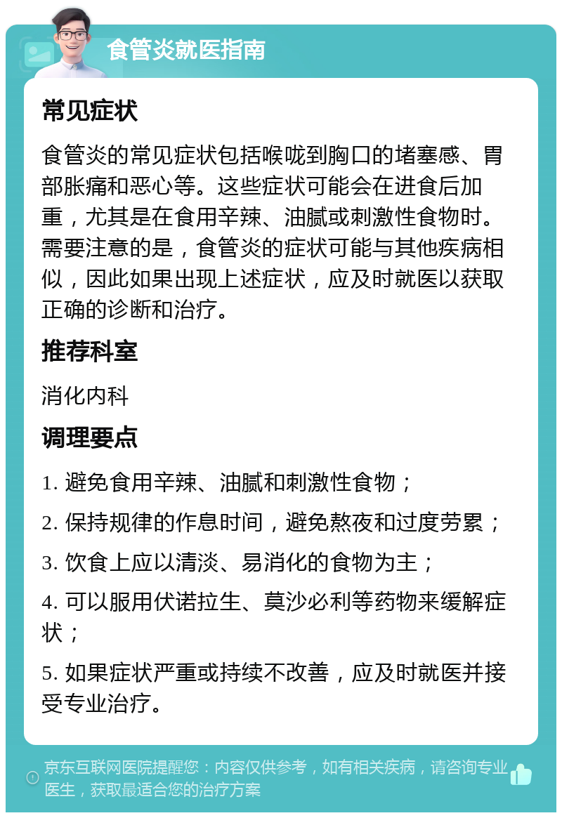 食管炎就医指南 常见症状 食管炎的常见症状包括喉咙到胸口的堵塞感、胃部胀痛和恶心等。这些症状可能会在进食后加重，尤其是在食用辛辣、油腻或刺激性食物时。需要注意的是，食管炎的症状可能与其他疾病相似，因此如果出现上述症状，应及时就医以获取正确的诊断和治疗。 推荐科室 消化内科 调理要点 1. 避免食用辛辣、油腻和刺激性食物； 2. 保持规律的作息时间，避免熬夜和过度劳累； 3. 饮食上应以清淡、易消化的食物为主； 4. 可以服用伏诺拉生、莫沙必利等药物来缓解症状； 5. 如果症状严重或持续不改善，应及时就医并接受专业治疗。