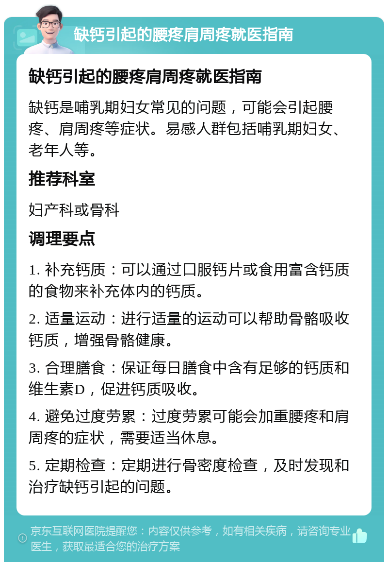 缺钙引起的腰疼肩周疼就医指南 缺钙引起的腰疼肩周疼就医指南 缺钙是哺乳期妇女常见的问题，可能会引起腰疼、肩周疼等症状。易感人群包括哺乳期妇女、老年人等。 推荐科室 妇产科或骨科 调理要点 1. 补充钙质：可以通过口服钙片或食用富含钙质的食物来补充体内的钙质。 2. 适量运动：进行适量的运动可以帮助骨骼吸收钙质，增强骨骼健康。 3. 合理膳食：保证每日膳食中含有足够的钙质和维生素D，促进钙质吸收。 4. 避免过度劳累：过度劳累可能会加重腰疼和肩周疼的症状，需要适当休息。 5. 定期检查：定期进行骨密度检查，及时发现和治疗缺钙引起的问题。