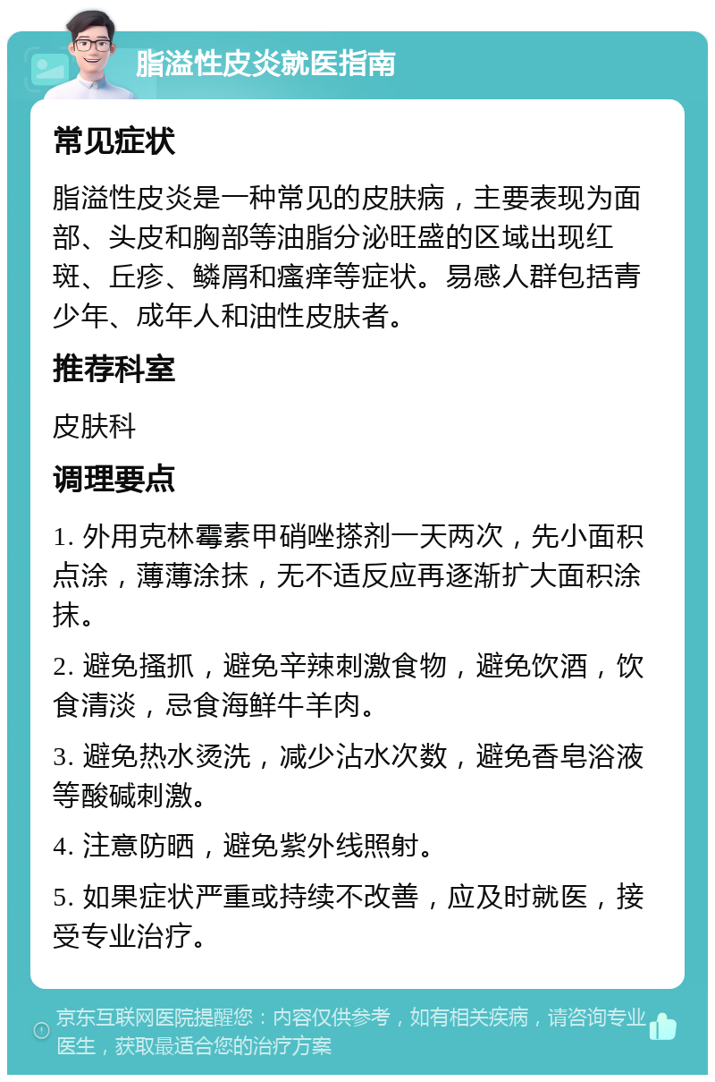 脂溢性皮炎就医指南 常见症状 脂溢性皮炎是一种常见的皮肤病，主要表现为面部、头皮和胸部等油脂分泌旺盛的区域出现红斑、丘疹、鳞屑和瘙痒等症状。易感人群包括青少年、成年人和油性皮肤者。 推荐科室 皮肤科 调理要点 1. 外用克林霉素甲硝唑搽剂一天两次，先小面积点涂，薄薄涂抹，无不适反应再逐渐扩大面积涂抹。 2. 避免搔抓，避免辛辣刺激食物，避免饮酒，饮食清淡，忌食海鲜牛羊肉。 3. 避免热水烫洗，减少沾水次数，避免香皂浴液等酸碱刺激。 4. 注意防晒，避免紫外线照射。 5. 如果症状严重或持续不改善，应及时就医，接受专业治疗。