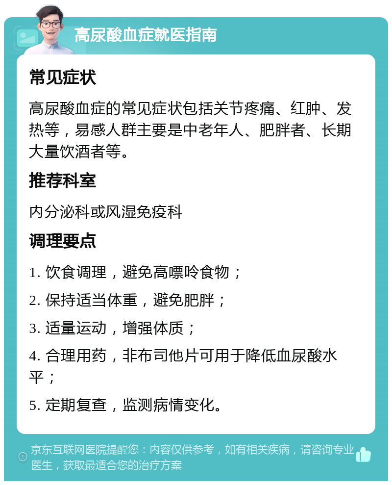 高尿酸血症就医指南 常见症状 高尿酸血症的常见症状包括关节疼痛、红肿、发热等，易感人群主要是中老年人、肥胖者、长期大量饮酒者等。 推荐科室 内分泌科或风湿免疫科 调理要点 1. 饮食调理，避免高嘌呤食物； 2. 保持适当体重，避免肥胖； 3. 适量运动，增强体质； 4. 合理用药，非布司他片可用于降低血尿酸水平； 5. 定期复查，监测病情变化。