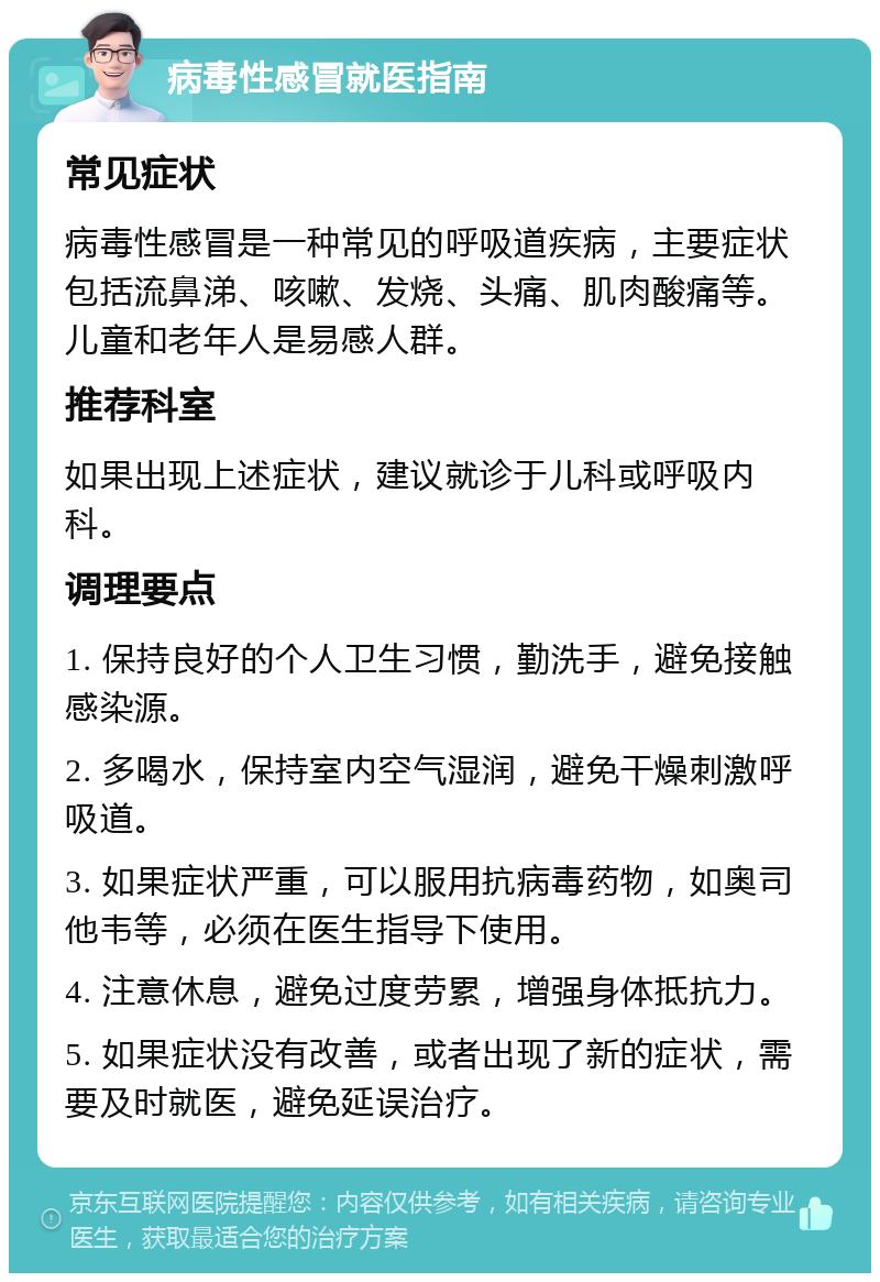 病毒性感冒就医指南 常见症状 病毒性感冒是一种常见的呼吸道疾病，主要症状包括流鼻涕、咳嗽、发烧、头痛、肌肉酸痛等。儿童和老年人是易感人群。 推荐科室 如果出现上述症状，建议就诊于儿科或呼吸内科。 调理要点 1. 保持良好的个人卫生习惯，勤洗手，避免接触感染源。 2. 多喝水，保持室内空气湿润，避免干燥刺激呼吸道。 3. 如果症状严重，可以服用抗病毒药物，如奥司他韦等，必须在医生指导下使用。 4. 注意休息，避免过度劳累，增强身体抵抗力。 5. 如果症状没有改善，或者出现了新的症状，需要及时就医，避免延误治疗。