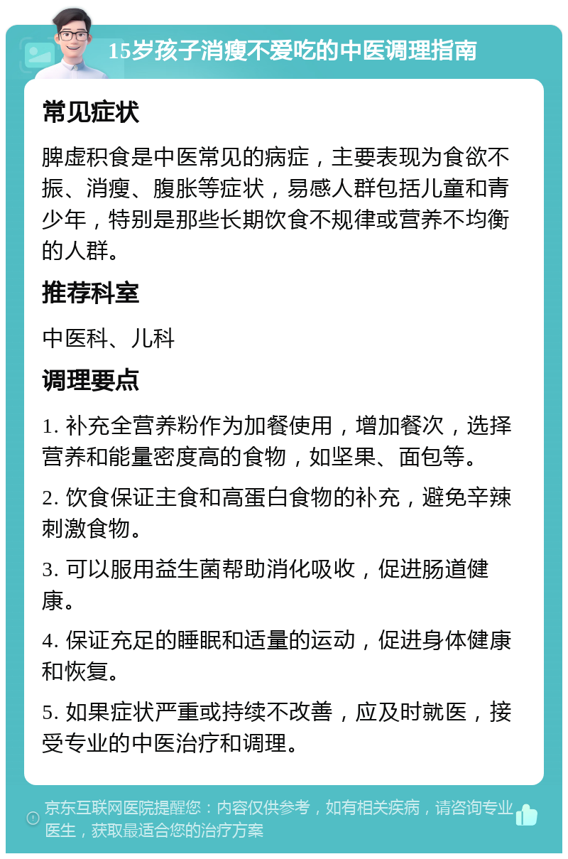 15岁孩子消瘦不爱吃的中医调理指南 常见症状 脾虚积食是中医常见的病症，主要表现为食欲不振、消瘦、腹胀等症状，易感人群包括儿童和青少年，特别是那些长期饮食不规律或营养不均衡的人群。 推荐科室 中医科、儿科 调理要点 1. 补充全营养粉作为加餐使用，增加餐次，选择营养和能量密度高的食物，如坚果、面包等。 2. 饮食保证主食和高蛋白食物的补充，避免辛辣刺激食物。 3. 可以服用益生菌帮助消化吸收，促进肠道健康。 4. 保证充足的睡眠和适量的运动，促进身体健康和恢复。 5. 如果症状严重或持续不改善，应及时就医，接受专业的中医治疗和调理。