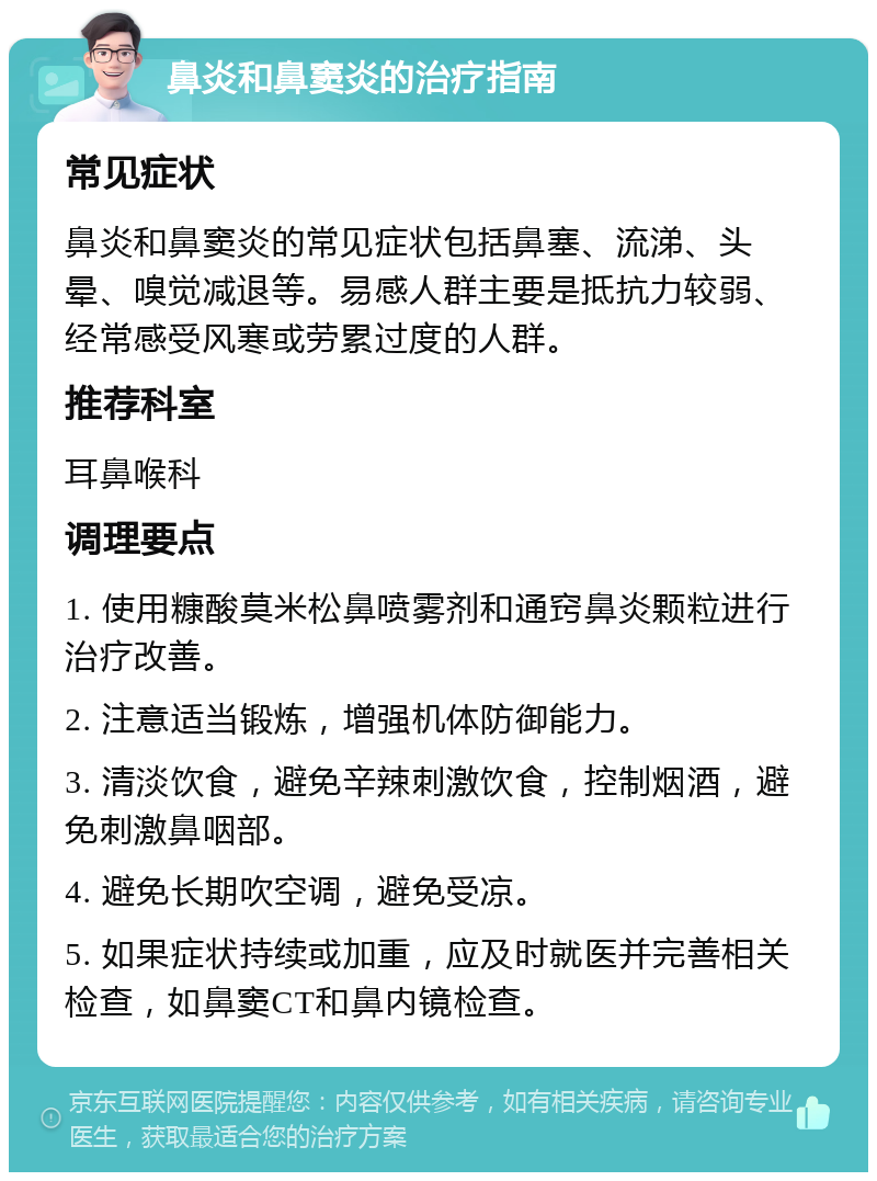 鼻炎和鼻窦炎的治疗指南 常见症状 鼻炎和鼻窦炎的常见症状包括鼻塞、流涕、头晕、嗅觉减退等。易感人群主要是抵抗力较弱、经常感受风寒或劳累过度的人群。 推荐科室 耳鼻喉科 调理要点 1. 使用糠酸莫米松鼻喷雾剂和通窍鼻炎颗粒进行治疗改善。 2. 注意适当锻炼，增强机体防御能力。 3. 清淡饮食，避免辛辣刺激饮食，控制烟酒，避免刺激鼻咽部。 4. 避免长期吹空调，避免受凉。 5. 如果症状持续或加重，应及时就医并完善相关检查，如鼻窦CT和鼻内镜检查。