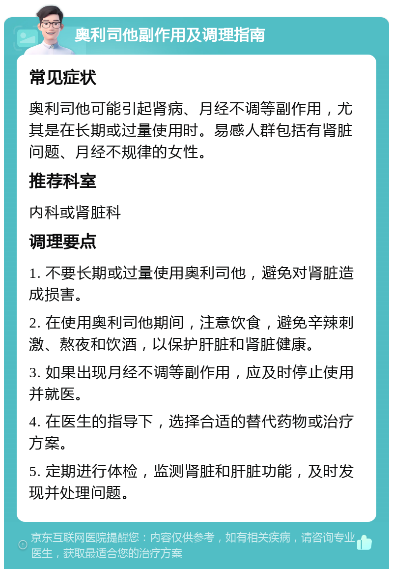 奥利司他副作用及调理指南 常见症状 奥利司他可能引起肾病、月经不调等副作用，尤其是在长期或过量使用时。易感人群包括有肾脏问题、月经不规律的女性。 推荐科室 内科或肾脏科 调理要点 1. 不要长期或过量使用奥利司他，避免对肾脏造成损害。 2. 在使用奥利司他期间，注意饮食，避免辛辣刺激、熬夜和饮酒，以保护肝脏和肾脏健康。 3. 如果出现月经不调等副作用，应及时停止使用并就医。 4. 在医生的指导下，选择合适的替代药物或治疗方案。 5. 定期进行体检，监测肾脏和肝脏功能，及时发现并处理问题。