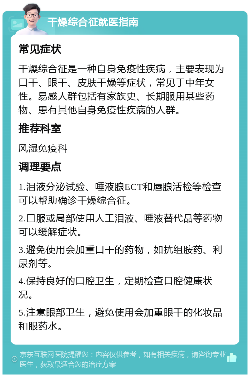 干燥综合征就医指南 常见症状 干燥综合征是一种自身免疫性疾病，主要表现为口干、眼干、皮肤干燥等症状，常见于中年女性。易感人群包括有家族史、长期服用某些药物、患有其他自身免疫性疾病的人群。 推荐科室 风湿免疫科 调理要点 1.泪液分泌试验、唾液腺ECT和唇腺活检等检查可以帮助确诊干燥综合征。 2.口服或局部使用人工泪液、唾液替代品等药物可以缓解症状。 3.避免使用会加重口干的药物，如抗组胺药、利尿剂等。 4.保持良好的口腔卫生，定期检查口腔健康状况。 5.注意眼部卫生，避免使用会加重眼干的化妆品和眼药水。