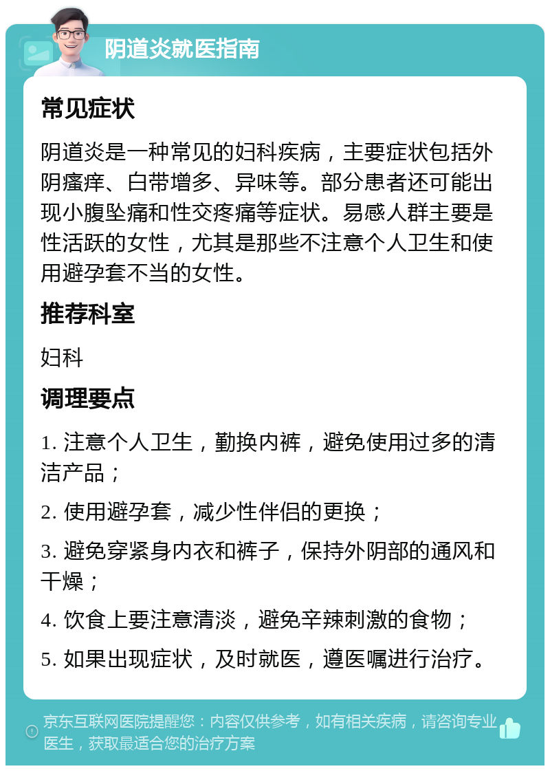 阴道炎就医指南 常见症状 阴道炎是一种常见的妇科疾病，主要症状包括外阴瘙痒、白带增多、异味等。部分患者还可能出现小腹坠痛和性交疼痛等症状。易感人群主要是性活跃的女性，尤其是那些不注意个人卫生和使用避孕套不当的女性。 推荐科室 妇科 调理要点 1. 注意个人卫生，勤换内裤，避免使用过多的清洁产品； 2. 使用避孕套，减少性伴侣的更换； 3. 避免穿紧身内衣和裤子，保持外阴部的通风和干燥； 4. 饮食上要注意清淡，避免辛辣刺激的食物； 5. 如果出现症状，及时就医，遵医嘱进行治疗。