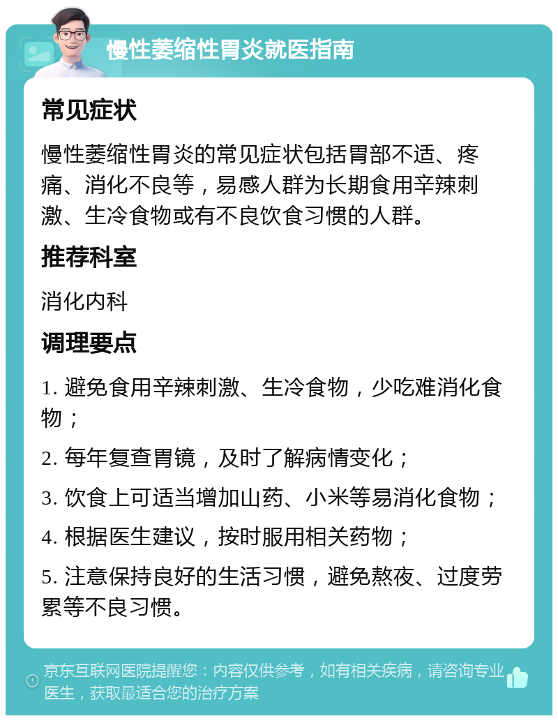 慢性萎缩性胃炎就医指南 常见症状 慢性萎缩性胃炎的常见症状包括胃部不适、疼痛、消化不良等，易感人群为长期食用辛辣刺激、生冷食物或有不良饮食习惯的人群。 推荐科室 消化内科 调理要点 1. 避免食用辛辣刺激、生冷食物，少吃难消化食物； 2. 每年复查胃镜，及时了解病情变化； 3. 饮食上可适当增加山药、小米等易消化食物； 4. 根据医生建议，按时服用相关药物； 5. 注意保持良好的生活习惯，避免熬夜、过度劳累等不良习惯。