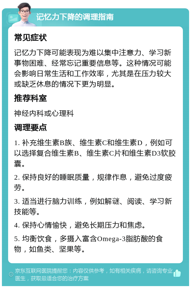 记忆力下降的调理指南 常见症状 记忆力下降可能表现为难以集中注意力、学习新事物困难、经常忘记重要信息等。这种情况可能会影响日常生活和工作效率，尤其是在压力较大或缺乏休息的情况下更为明显。 推荐科室 神经内科或心理科 调理要点 1. 补充维生素B族、维生素C和维生素D，例如可以选择复合维生素B、维生素C片和维生素D3软胶囊。 2. 保持良好的睡眠质量，规律作息，避免过度疲劳。 3. 适当进行脑力训练，例如解谜、阅读、学习新技能等。 4. 保持心情愉快，避免长期压力和焦虑。 5. 均衡饮食，多摄入富含Omega-3脂肪酸的食物，如鱼类、坚果等。