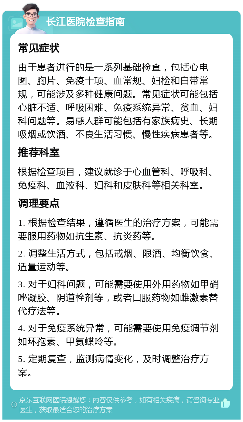 长江医院检查指南 常见症状 由于患者进行的是一系列基础检查，包括心电图、胸片、免疫十项、血常规、妇检和白带常规，可能涉及多种健康问题。常见症状可能包括心脏不适、呼吸困难、免疫系统异常、贫血、妇科问题等。易感人群可能包括有家族病史、长期吸烟或饮酒、不良生活习惯、慢性疾病患者等。 推荐科室 根据检查项目，建议就诊于心血管科、呼吸科、免疫科、血液科、妇科和皮肤科等相关科室。 调理要点 1. 根据检查结果，遵循医生的治疗方案，可能需要服用药物如抗生素、抗炎药等。 2. 调整生活方式，包括戒烟、限酒、均衡饮食、适量运动等。 3. 对于妇科问题，可能需要使用外用药物如甲硝唑凝胶、阴道栓剂等，或者口服药物如雌激素替代疗法等。 4. 对于免疫系统异常，可能需要使用免疫调节剂如环孢素、甲氨蝶呤等。 5. 定期复查，监测病情变化，及时调整治疗方案。