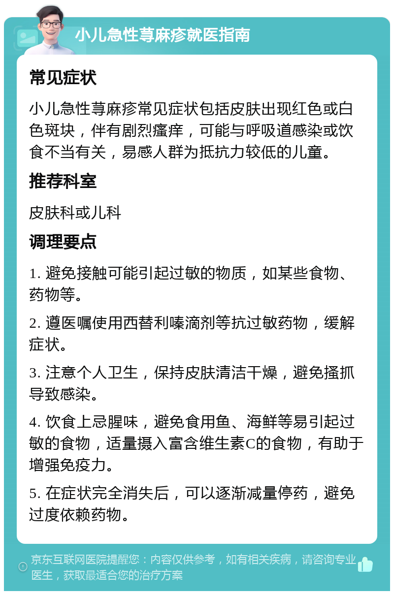 小儿急性荨麻疹就医指南 常见症状 小儿急性荨麻疹常见症状包括皮肤出现红色或白色斑块，伴有剧烈瘙痒，可能与呼吸道感染或饮食不当有关，易感人群为抵抗力较低的儿童。 推荐科室 皮肤科或儿科 调理要点 1. 避免接触可能引起过敏的物质，如某些食物、药物等。 2. 遵医嘱使用西替利嗪滴剂等抗过敏药物，缓解症状。 3. 注意个人卫生，保持皮肤清洁干燥，避免搔抓导致感染。 4. 饮食上忌腥味，避免食用鱼、海鲜等易引起过敏的食物，适量摄入富含维生素C的食物，有助于增强免疫力。 5. 在症状完全消失后，可以逐渐减量停药，避免过度依赖药物。