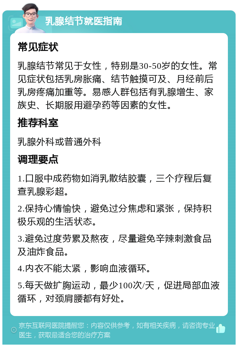 乳腺结节就医指南 常见症状 乳腺结节常见于女性，特别是30-50岁的女性。常见症状包括乳房胀痛、结节触摸可及、月经前后乳房疼痛加重等。易感人群包括有乳腺增生、家族史、长期服用避孕药等因素的女性。 推荐科室 乳腺外科或普通外科 调理要点 1.口服中成药物如消乳散结胶囊，三个疗程后复查乳腺彩超。 2.保持心情愉快，避免过分焦虑和紧张，保持积极乐观的生活状态。 3.避免过度劳累及熬夜，尽量避免辛辣刺激食品及油炸食品。 4.内衣不能太紧，影响血液循环。 5.每天做扩胸运动，最少100次/天，促进局部血液循环，对颈肩腰都有好处。