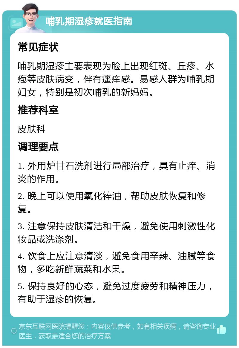 哺乳期湿疹就医指南 常见症状 哺乳期湿疹主要表现为脸上出现红斑、丘疹、水疱等皮肤病变，伴有瘙痒感。易感人群为哺乳期妇女，特别是初次哺乳的新妈妈。 推荐科室 皮肤科 调理要点 1. 外用炉甘石洗剂进行局部治疗，具有止痒、消炎的作用。 2. 晚上可以使用氧化锌油，帮助皮肤恢复和修复。 3. 注意保持皮肤清洁和干燥，避免使用刺激性化妆品或洗涤剂。 4. 饮食上应注意清淡，避免食用辛辣、油腻等食物，多吃新鲜蔬菜和水果。 5. 保持良好的心态，避免过度疲劳和精神压力，有助于湿疹的恢复。