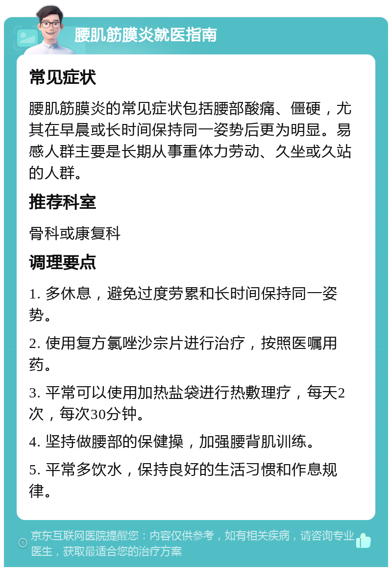 腰肌筋膜炎就医指南 常见症状 腰肌筋膜炎的常见症状包括腰部酸痛、僵硬，尤其在早晨或长时间保持同一姿势后更为明显。易感人群主要是长期从事重体力劳动、久坐或久站的人群。 推荐科室 骨科或康复科 调理要点 1. 多休息，避免过度劳累和长时间保持同一姿势。 2. 使用复方氯唑沙宗片进行治疗，按照医嘱用药。 3. 平常可以使用加热盐袋进行热敷理疗，每天2次，每次30分钟。 4. 坚持做腰部的保健操，加强腰背肌训练。 5. 平常多饮水，保持良好的生活习惯和作息规律。