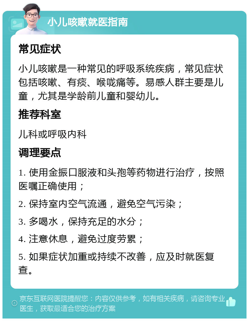 小儿咳嗽就医指南 常见症状 小儿咳嗽是一种常见的呼吸系统疾病，常见症状包括咳嗽、有痰、喉咙痛等。易感人群主要是儿童，尤其是学龄前儿童和婴幼儿。 推荐科室 儿科或呼吸内科 调理要点 1. 使用金振口服液和头孢等药物进行治疗，按照医嘱正确使用； 2. 保持室内空气流通，避免空气污染； 3. 多喝水，保持充足的水分； 4. 注意休息，避免过度劳累； 5. 如果症状加重或持续不改善，应及时就医复查。