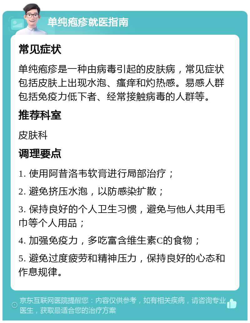 单纯疱疹就医指南 常见症状 单纯疱疹是一种由病毒引起的皮肤病，常见症状包括皮肤上出现水泡、瘙痒和灼热感。易感人群包括免疫力低下者、经常接触病毒的人群等。 推荐科室 皮肤科 调理要点 1. 使用阿昔洛韦软膏进行局部治疗； 2. 避免挤压水泡，以防感染扩散； 3. 保持良好的个人卫生习惯，避免与他人共用毛巾等个人用品； 4. 加强免疫力，多吃富含维生素C的食物； 5. 避免过度疲劳和精神压力，保持良好的心态和作息规律。